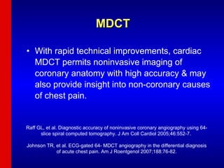 MDCT With rapid technical improvements, cardiac MDCT permits noninvasive imaging of coronary anatomy with high accuracy & may also provide insight into non-coronary causes of chest pain. Raff GL, et al. Diagnostic accuracy of noninvasive coronary angiography using 64-slice spiral computed tomography. J Am Coll Cardiol 2005;46:552-7.  Johnson TR, et al. ECG-gated 64- MDCT angiography in the differential diagnosis of acute chest pain. Am J Roentgenol 2007;188:76-82. 