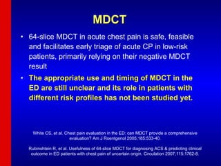 MDCT 64-slice MDCT in acute chest pain is safe, feasible and facilitates early triage of acute CP in low-risk patients, primarily relying on their negative MDCT result The appropriate use and timing of MDCT in the ED are still unclear and its role in patients with different risk profiles has not been studied yet. White CS, et al. Chest pain evaluation in the ED: can MDCT provide a comprehensive evaluation? Am J Roentgenol 2005;185:533-40. Rubinshtein R, et al. Usefulness of 64-slice MDCT for diagnosing ACS & predicting clinical outcome in ED patients with chest pain of uncertain origin. Circulation 2007;115:1762-8. 