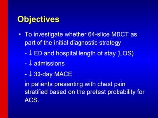 Objectives  To investigate whether 64-slice MDCT as part of the initial diagnostic strategy -    ED and hospital length of stay (LOS) -    admissions -    30-day MACE  in patients presenting with chest pain stratified based on the pretest probability for ACS. 