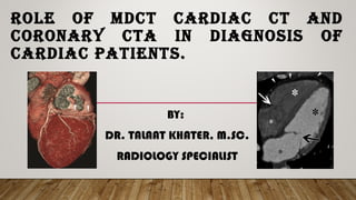 ROLE OF MDCT CARDIAC CT AND
CORONARY CTA IN DIAGNOSIS OF
CARDIAC PATIENTS.
BY:
DR. TALAAT KHATER, M.SC.
RADIOLOGY SPECIALIST
 