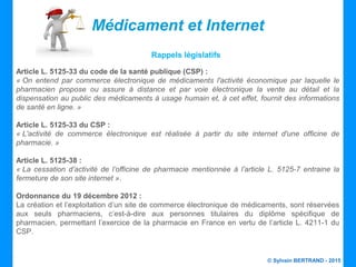© Sylvain BERTRAND - 2015
Article L. 5125-33 du code de la santé publique (CSP) :
« On  entend  par  commerce  électronique  de  médicaments  l'activité  économique  par  laquelle  le 
pharmacien  propose  ou  assure  à  distance  et  par  voie  électronique  la  vente  au  détail  et  la 
dispensation au public des médicaments à usage humain et, à cet effet, fournit des informations 
de santé en ligne. »
Article L. 5125-33 du CSP :
« L'activité  de  commerce  électronique  est  réalisée  à  partir  du  site  internet  d'une  officine  de 
pharmacie. »
Article L. 5125-38 :
« La  cessation  d’activité  de  l’officine  de  pharmacie  mentionnée  à  l’article  L.  5125-7  entraine  la 
fermeture de son site internet ».
Ordonnance du 19 décembre 2012 :
La création et l’exploitation d’un site de commerce électronique de médicaments, sont réservées
aux seuls pharmaciens, c’est-à-dire aux personnes titulaires du diplôme spécifique de
pharmacien, permettant l’exercice de la pharmacie en France en vertu de l’article L. 4211-1 du
CSP.
Médicament et Internet
Rappels législatifs
 