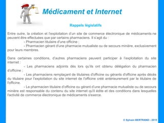 © Sylvain BERTRAND - 2015
Médicament et Internet
Rappels législatifs
Entre outre, la création et l’exploitation d’un site de commerce électronique de médicaments ne
peuvent être effectuées que par certains pharmaciens. Il s’agit du :
- Pharmacien titulaire d'une officine ;
- Pharmacien gérant d'une pharmacie mutualiste ou de secours minière, exclusivement
pour leurs membres.
Dans certaines conditions, d’autres pharmaciens peuvent participer à l’exploitation du site
internet :
- Les pharmaciens adjoints dès lors qu’ils ont obtenu délégation du pharmacien
d’officine ;
- Les pharmaciens remplaçant de titulaires d'officine ou gérants d'officine après décès
du titulaire pour l’exploitation du site internet de l'officine créé antérieurement par le titulaire de
l'officine.
- Le pharmacien titulaire d’officine ou gérant d’une pharmacie mutualiste ou de secours
minière est responsable du contenu du site internet qu'il édite et des conditions dans lesquelles
l'activité de commerce électronique de médicaments s'exerce.
 