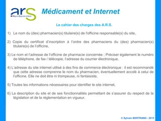 © Sylvain BERTRAND - 2015
Médicament et Internet
Le cahier des charges des A.R.S.
1) Le nom du (des) pharmacien(s) titulaire(s) de l'officine responsable(s) du site,
2) Copie du certificat d’inscription à l’ordre des pharmaciens du (des) pharmacien(s)
titulaire(s) de l’officine,
3) Le nom et l’adresse de l’officine de pharmacie concernée ; Préciser également le numéro
de téléphone, de fax / télécopie, l’adresse du courrier électronique,
4) L’adresse du site internet utilisé à des fins de commerce électronique : il est recommandé
que cette adresse comprenne le nom du pharmacien, éventuellement accolé à celui de
l’officine. Elle ne doit être ni trompeuse, ni fantaisiste,
5) Toutes les informations nécessaires pour identifier le site internet,
6) La description du site et de ses fonctionnalités permettant de s’assurer du respect de la
législation et de la réglementation en vigueur.
 