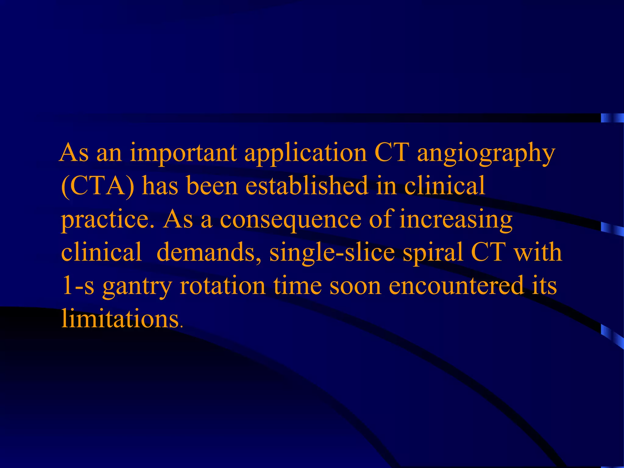 As an important application CT angiography
(CTA) has been established in clinical
practice. As a consequence of increasing
clinical demands, single-slice spiral CT with
1-s gantry rotation time soon encountered its
limitations.
 