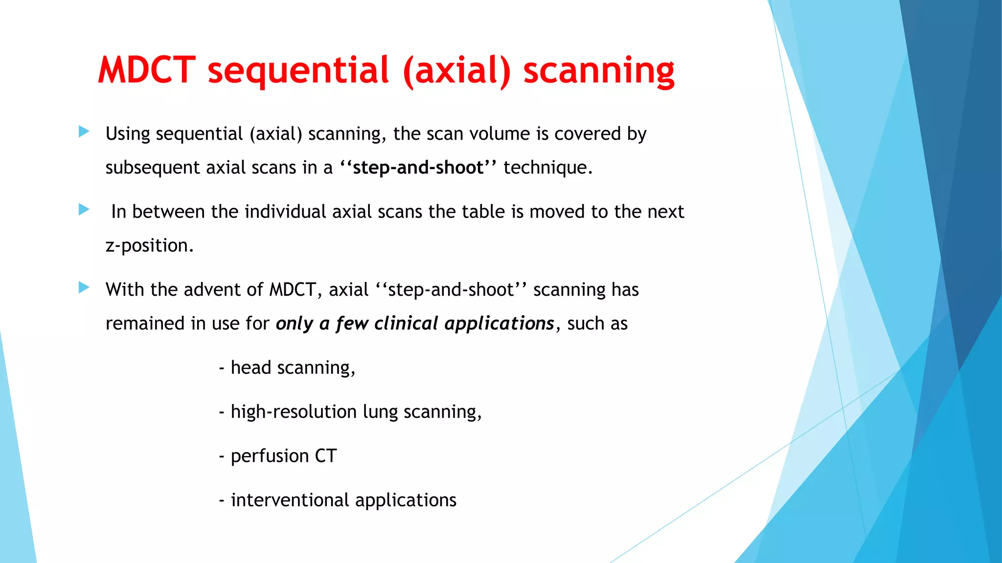 MDCT sequential (axial) scanning
 Using sequential (axial) scanning, the scan volume is covered by
subsequent axial scans in a ‘‘step-and-shoot’’ technique.
 In between the individual axial scans the table is moved to the next
z-position.
 With the advent of MDCT, axial ‘‘step-and-shoot’’ scanning has
remained in use for only a few clinical applications, such as
- head scanning,
- high-resolution lung scanning,
- perfusion CT
- interventional applications
 