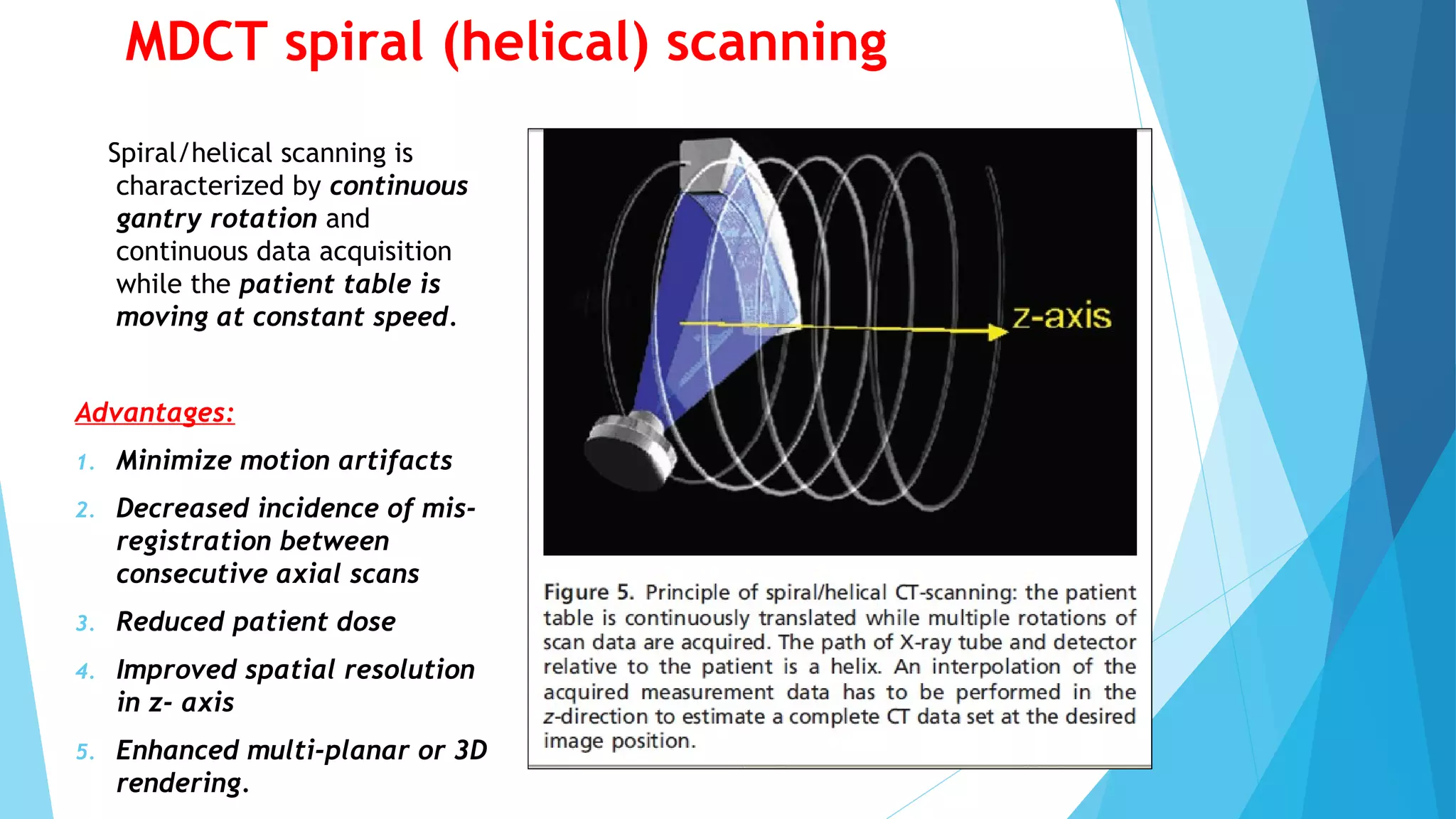 MDCT spiral (helical) scanning
Spiral/helical scanning is
characterized by continuous
gantry rotation and
continuous data acquisition
while the patient table is
moving at constant speed.
Advantages:
1. Minimize motion artifacts
2. Decreased incidence of mis-
registration between
consecutive axial scans
3. Reduced patient dose
4. Improved spatial resolution
in z- axis
5. Enhanced multi-planar or 3D
rendering.
 
