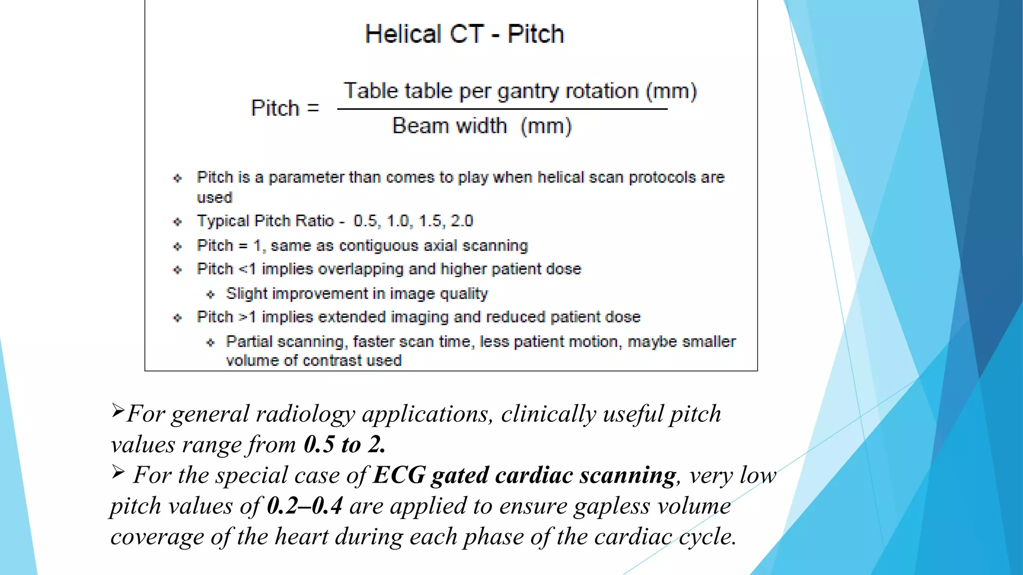 For general radiology applications, clinically useful pitch
values range from 0.5 to 2.
 For the special case of ECG gated cardiac scanning, very low
pitch values of 0.2–0.4 are applied to ensure gapless volume
coverage of the heart during each phase of the cardiac cycle.
 