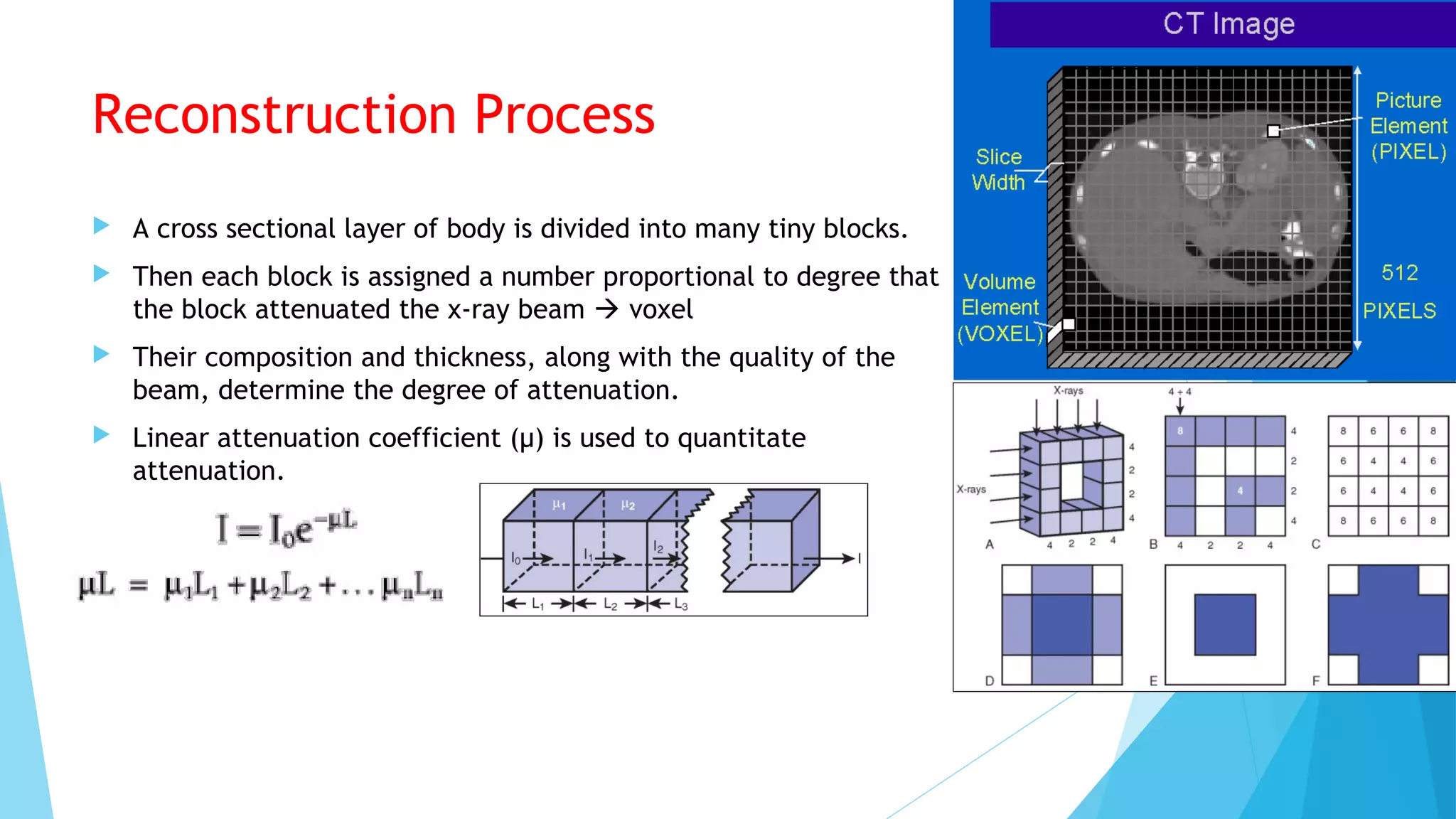 Reconstruction Process
 A cross sectional layer of body is divided into many tiny blocks.
 Then each block is assigned a number proportional to degree that
the block attenuated the x-ray beam  voxel
 Their composition and thickness, along with the quality of the
beam, determine the degree of attenuation.
 Linear attenuation coefficient (µ) is used to quantitate
attenuation.
 