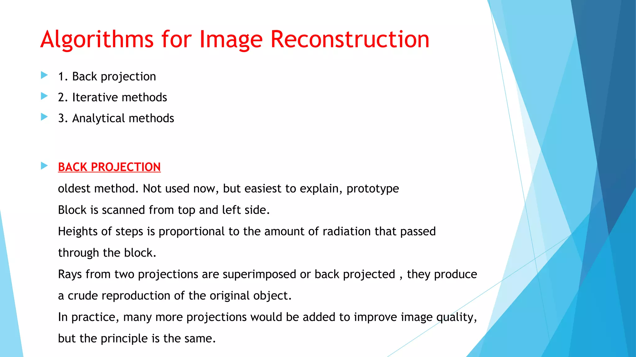 Algorithms for Image Reconstruction
 1. Back projection
 2. Iterative methods
 3. Analytical methods
 BACK PROJECTION
oldest method. Not used now, but easiest to explain, prototype
Block is scanned from top and left side.
Heights of steps is proportional to the amount of radiation that passed
through the block.
Rays from two projections are superimposed or back projected , they produce
a crude reproduction of the original object.
In practice, many more projections would be added to improve image quality,
but the principle is the same.
 
