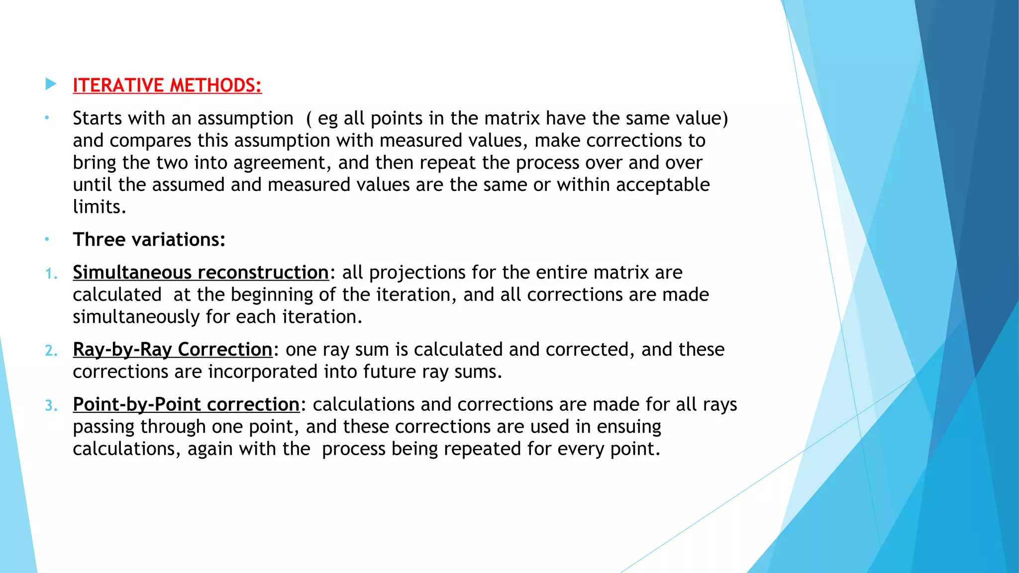  ITERATIVE METHODS:
• Starts with an assumption ( eg all points in the matrix have the same value)
and compares this assumption with measured values, make corrections to
bring the two into agreement, and then repeat the process over and over
until the assumed and measured values are the same or within acceptable
limits.
• Three variations:
1. Simultaneous reconstruction: all projections for the entire matrix are
calculated at the beginning of the iteration, and all corrections are made
simultaneously for each iteration.
2. Ray-by-Ray Correction: one ray sum is calculated and corrected, and these
corrections are incorporated into future ray sums.
3. Point-by-Point correction: calculations and corrections are made for all rays
passing through one point, and these corrections are used in ensuing
calculations, again with the process being repeated for every point.
 