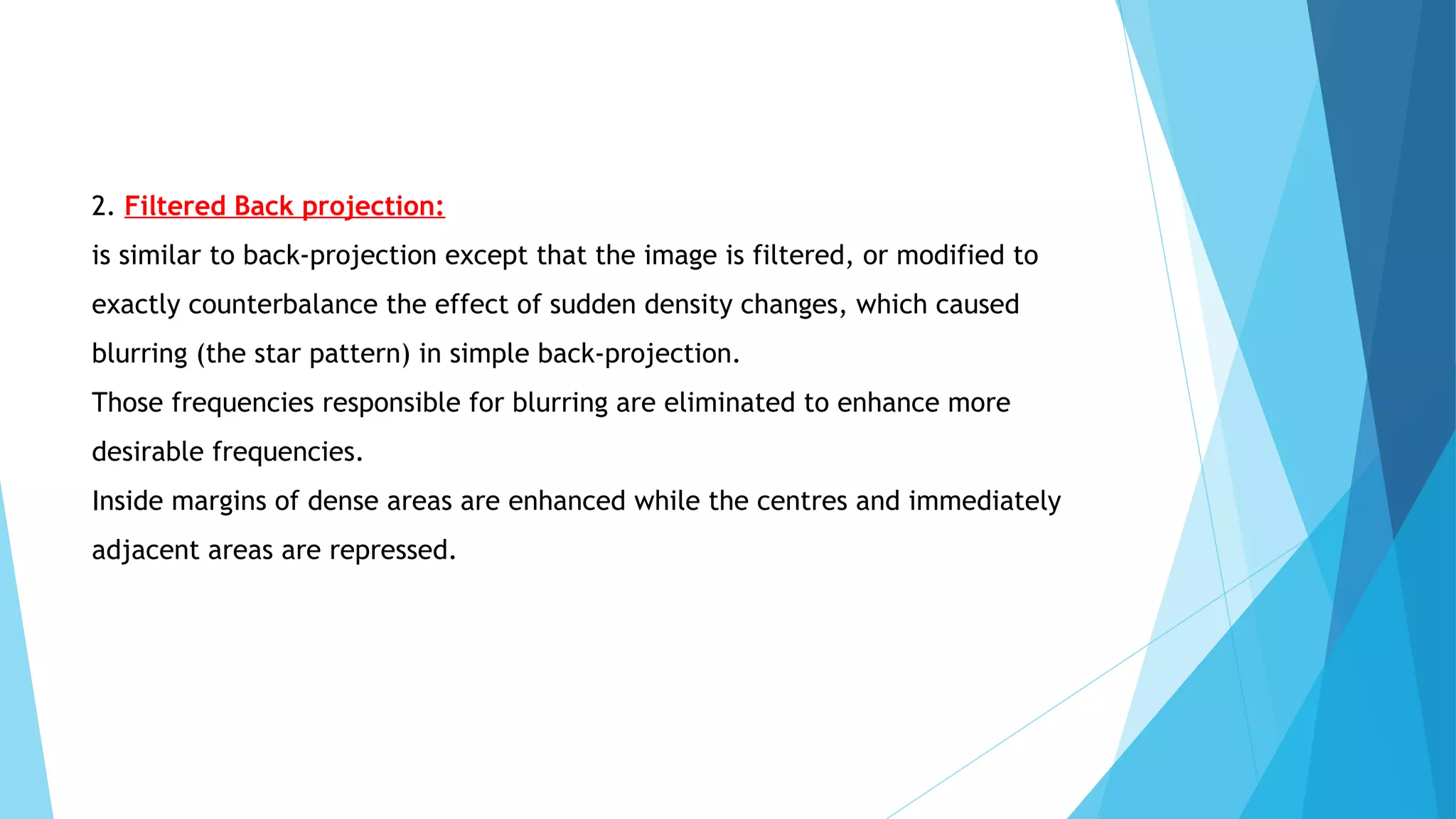 2. Filtered Back projection:
is similar to back-projection except that the image is filtered, or modified to
exactly counterbalance the effect of sudden density changes, which caused
blurring (the star pattern) in simple back-projection.
Those frequencies responsible for blurring are eliminated to enhance more
desirable frequencies.
Inside margins of dense areas are enhanced while the centres and immediately
adjacent areas are repressed.
 
