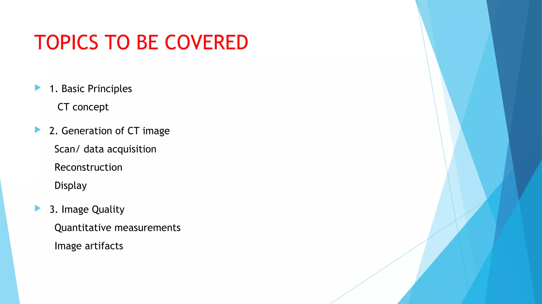 TOPICS TO BE COVERED
 1. Basic Principles
CT concept
 2. Generation of CT image
Scan/ data acquisition
Reconstruction
Display
 3. Image Quality
Quantitative measurements
Image artifacts
 