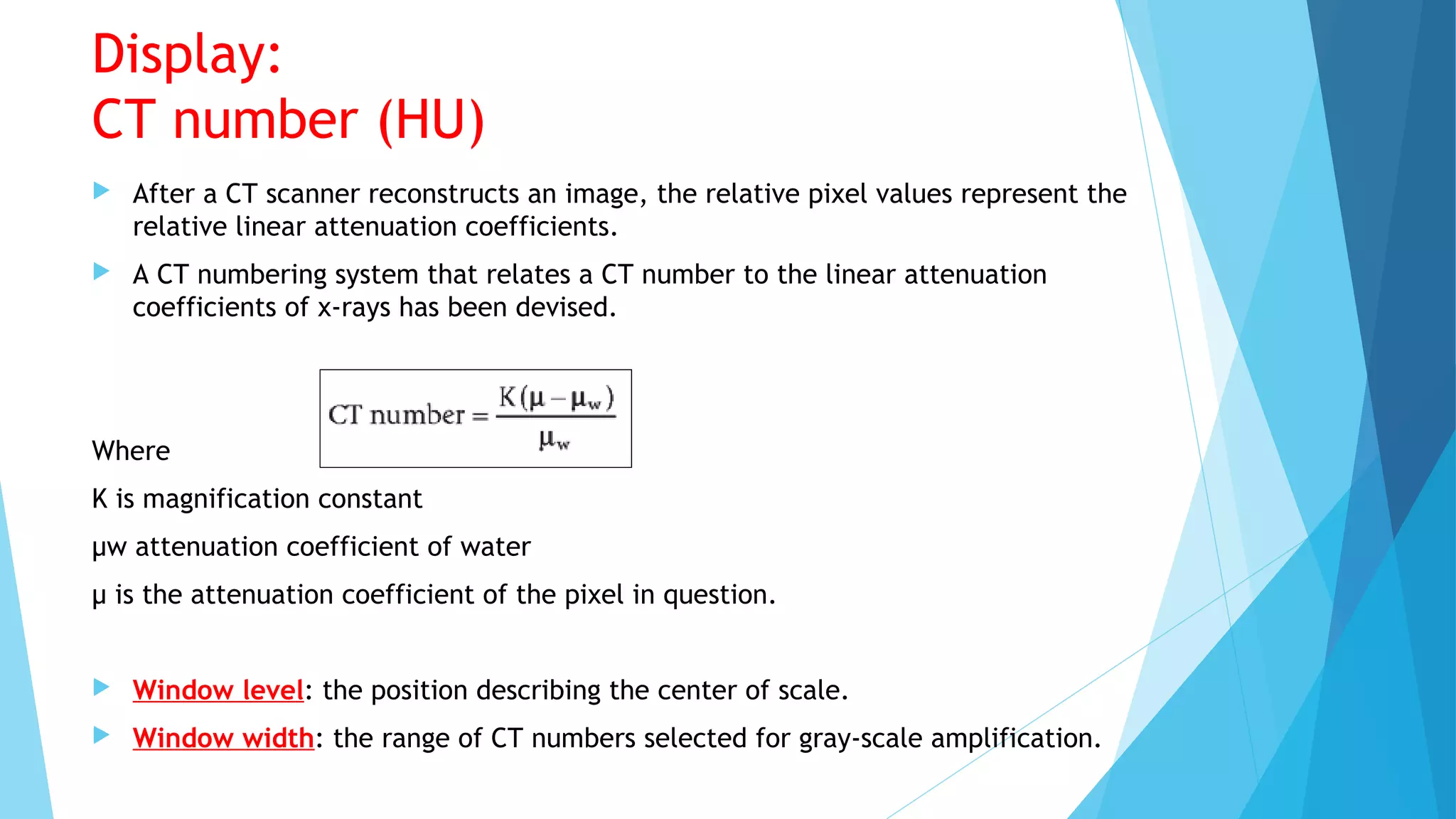 Display:
CT number (HU)
 After a CT scanner reconstructs an image, the relative pixel values represent the
relative linear attenuation coefficients.
 A CT numbering system that relates a CT number to the linear attenuation
coefficients of x-rays has been devised.
Where
K is magnification constant
µw attenuation coefficient of water
µ is the attenuation coefficient of the pixel in question.
 Window level: the position describing the center of scale.
 Window width: the range of CT numbers selected for gray-scale amplification.
 