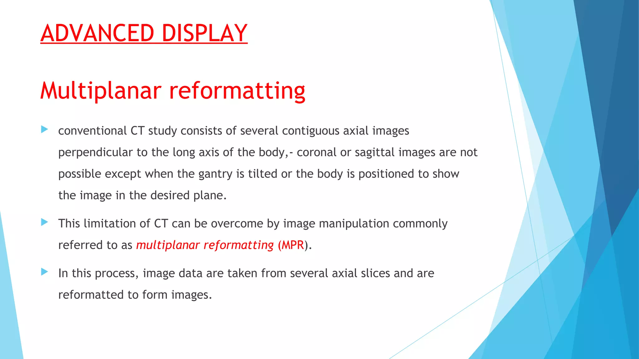 ADVANCED DISPLAY
Multiplanar reformatting
 conventional CT study consists of several contiguous axial images
perpendicular to the long axis of the body,- coronal or sagittal images are not
possible except when the gantry is tilted or the body is positioned to show
the image in the desired plane.
 This limitation of CT can be overcome by image manipulation commonly
referred to as multiplanar reformatting (MPR).
 In this process, image data are taken from several axial slices and are
reformatted to form images.
 