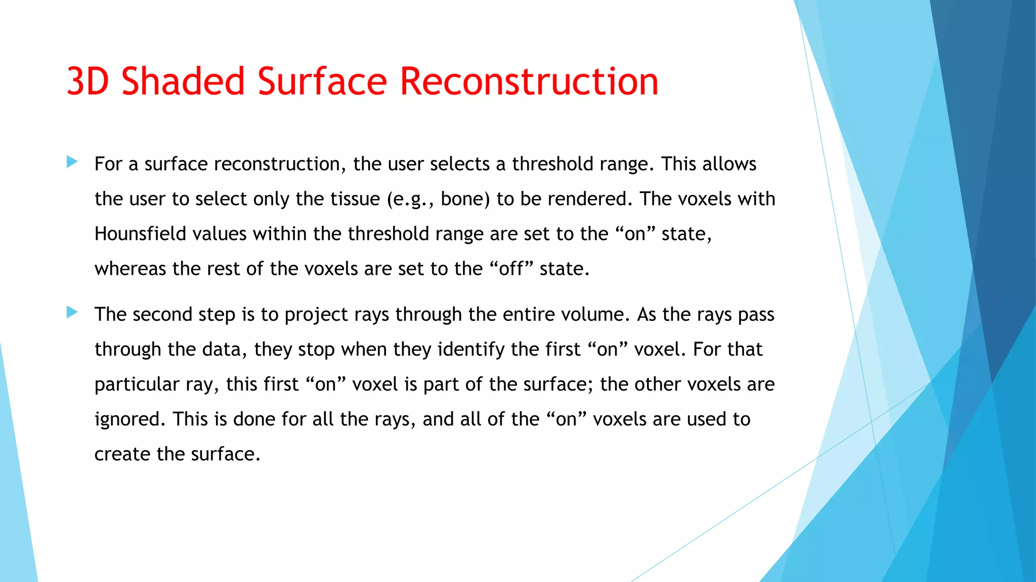 3D Shaded Surface Reconstruction
 For a surface reconstruction, the user selects a threshold range. This allows
the user to select only the tissue (e.g., bone) to be rendered. The voxels with
Hounsfield values within the threshold range are set to the “on” state,
whereas the rest of the voxels are set to the “off” state.
 The second step is to project rays through the entire volume. As the rays pass
through the data, they stop when they identify the first “on” voxel. For that
particular ray, this first “on” voxel is part of the surface; the other voxels are
ignored. This is done for all the rays, and all of the “on” voxels are used to
create the surface.
 