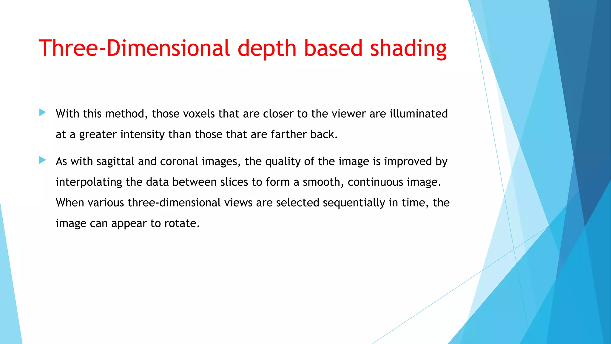 Three-Dimensional depth based shading
 With this method, those voxels that are closer to the viewer are illuminated
at a greater intensity than those that are farther back.
 As with sagittal and coronal images, the quality of the image is improved by
interpolating the data between slices to form a smooth, continuous image.
When various three-dimensional views are selected sequentially in time, the
image can appear to rotate.
 