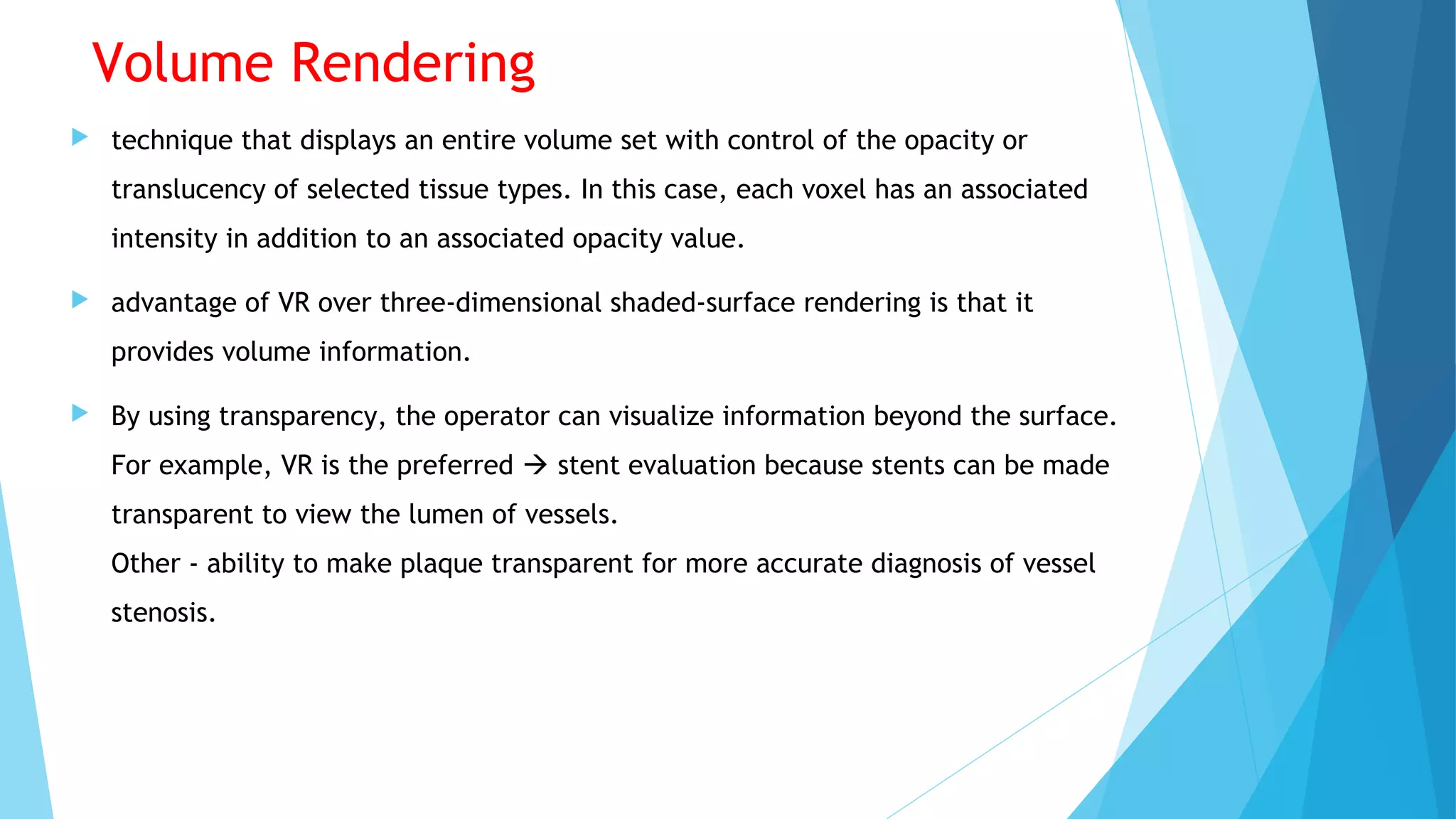 Volume Rendering
 technique that displays an entire volume set with control of the opacity or
translucency of selected tissue types. In this case, each voxel has an associated
intensity in addition to an associated opacity value.
 advantage of VR over three-dimensional shaded-surface rendering is that it
provides volume information.
 By using transparency, the operator can visualize information beyond the surface.
For example, VR is the preferred  stent evaluation because stents can be made
transparent to view the lumen of vessels.
Other - ability to make plaque transparent for more accurate diagnosis of vessel
stenosis.
 