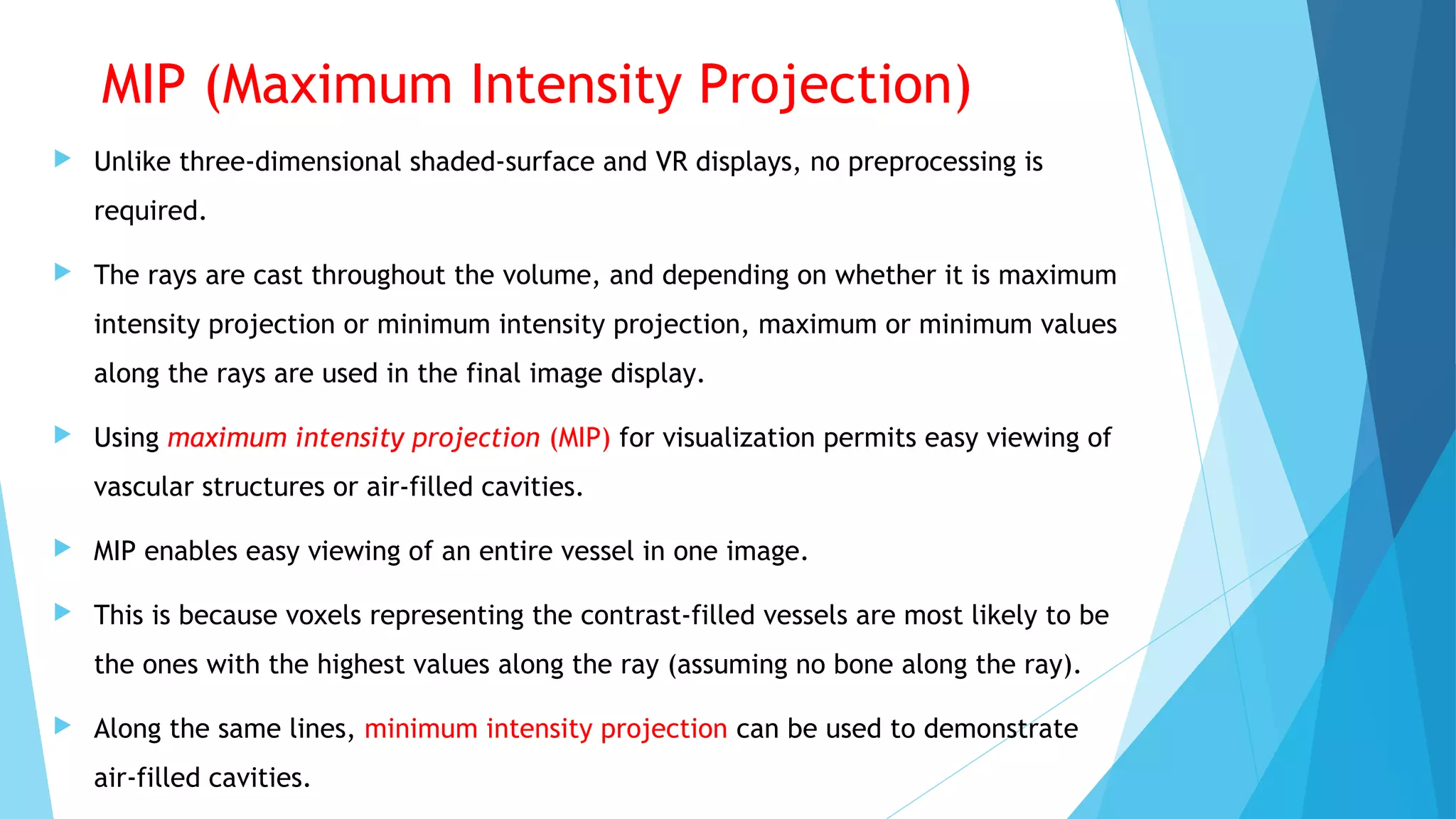 MIP (Maximum Intensity Projection)
 Unlike three-dimensional shaded-surface and VR displays, no preprocessing is
required.
 The rays are cast throughout the volume, and depending on whether it is maximum
intensity projection or minimum intensity projection, maximum or minimum values
along the rays are used in the final image display.
 Using maximum intensity projection (MIP) for visualization permits easy viewing of
vascular structures or air-filled cavities.
 MIP enables easy viewing of an entire vessel in one image.
 This is because voxels representing the contrast-filled vessels are most likely to be
the ones with the highest values along the ray (assuming no bone along the ray).
 Along the same lines, minimum intensity projection can be used to demonstrate
air-filled cavities.
 