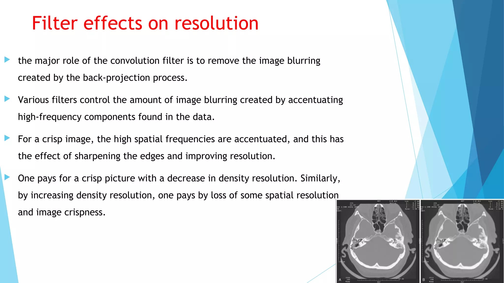 Filter effects on resolution
 the major role of the convolution filter is to remove the image blurring
created by the back-projection process.
 Various filters control the amount of image blurring created by accentuating
high-frequency components found in the data.
 For a crisp image, the high spatial frequencies are accentuated, and this has
the effect of sharpening the edges and improving resolution.
 One pays for a crisp picture with a decrease in density resolution. Similarly,
by increasing density resolution, one pays by loss of some spatial resolution
and image crispness.
 