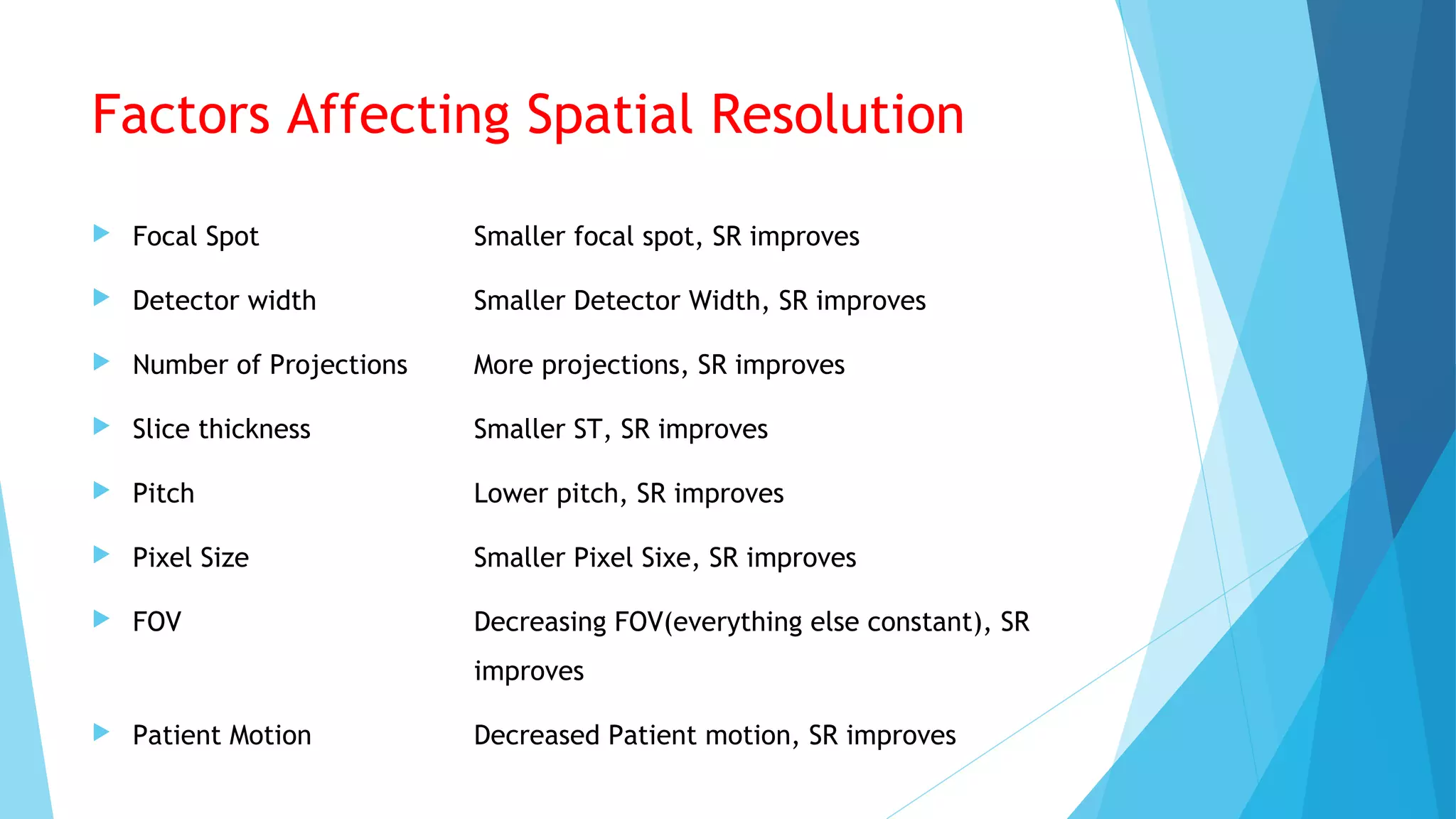 Factors Affecting Spatial Resolution
 Focal Spot Smaller focal spot, SR improves
 Detector width Smaller Detector Width, SR improves
 Number of Projections More projections, SR improves
 Slice thickness Smaller ST, SR improves
 Pitch Lower pitch, SR improves
 Pixel Size Smaller Pixel Sixe, SR improves
 FOV Decreasing FOV(everything else constant), SR
improves
 Patient Motion Decreased Patient motion, SR improves
 