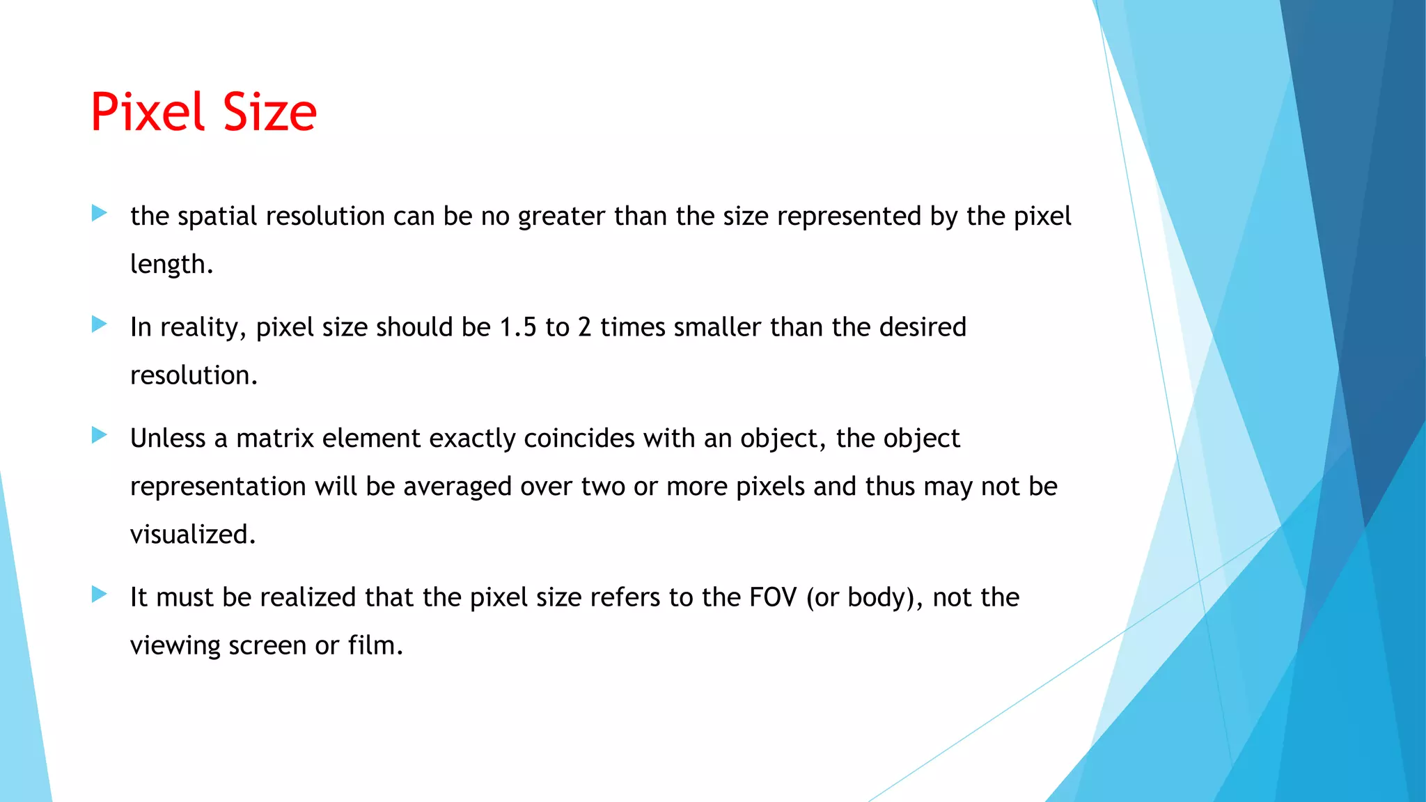 Pixel Size
 the spatial resolution can be no greater than the size represented by the pixel
length.
 In reality, pixel size should be 1.5 to 2 times smaller than the desired
resolution.
 Unless a matrix element exactly coincides with an object, the object
representation will be averaged over two or more pixels and thus may not be
visualized.
 It must be realized that the pixel size refers to the FOV (or body), not the
viewing screen or film.
 