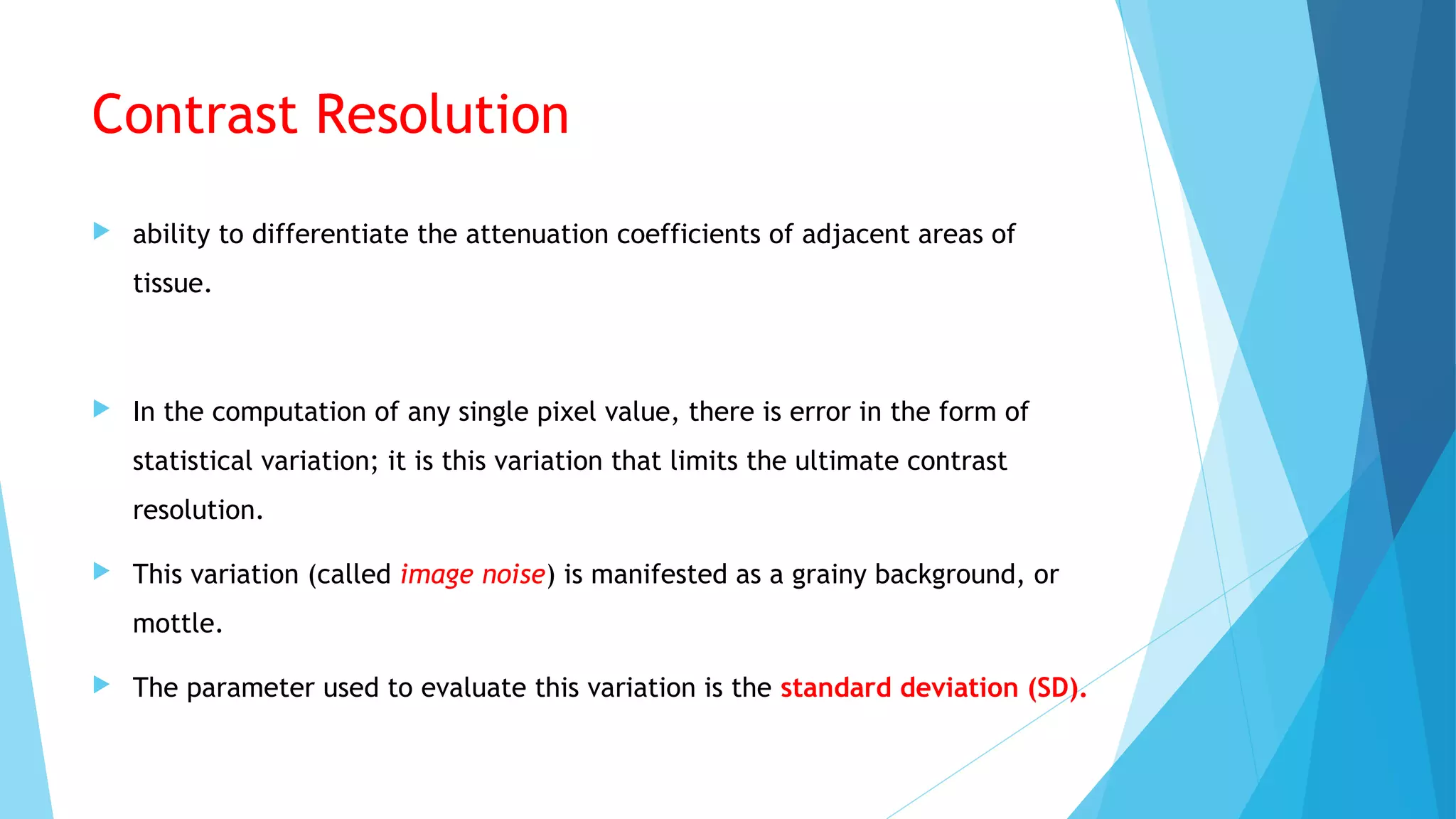 Contrast Resolution
 ability to differentiate the attenuation coefficients of adjacent areas of
tissue.
 In the computation of any single pixel value, there is error in the form of
statistical variation; it is this variation that limits the ultimate contrast
resolution.
 This variation (called image noise) is manifested as a grainy background, or
mottle.
 The parameter used to evaluate this variation is the standard deviation (SD).
 
