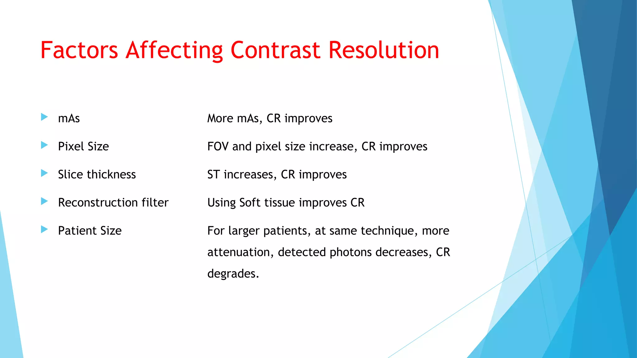 Factors Affecting Contrast Resolution
 mAs More mAs, CR improves
 Pixel Size FOV and pixel size increase, CR improves
 Slice thickness ST increases, CR improves
 Reconstruction filter Using Soft tissue improves CR
 Patient Size For larger patients, at same technique, more
attenuation, detected photons decreases, CR
degrades.
 