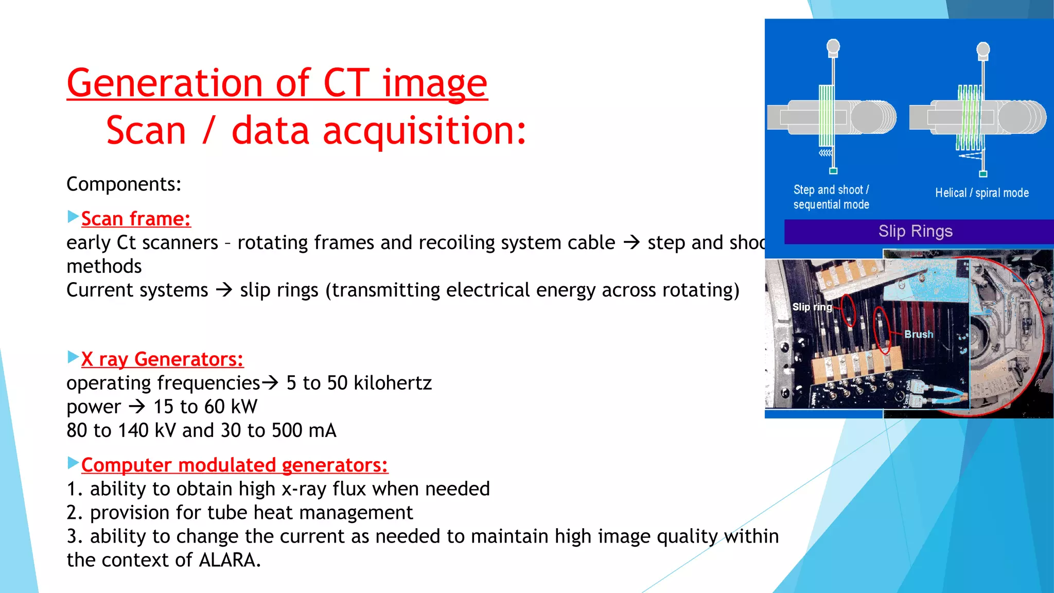 Generation of CT image
Scan / data acquisition:
Components:
Scan frame:
early Ct scanners – rotating frames and recoiling system cable  step and shoot
methods
Current systems  slip rings (transmitting electrical energy across rotating)
X ray Generators:
operating frequencies 5 to 50 kilohertz
power  15 to 60 kW
80 to 140 kV and 30 to 500 mA
Computer modulated generators:
1. ability to obtain high x-ray flux when needed
2. provision for tube heat management
3. ability to change the current as needed to maintain high image quality within
the context of ALARA.
 