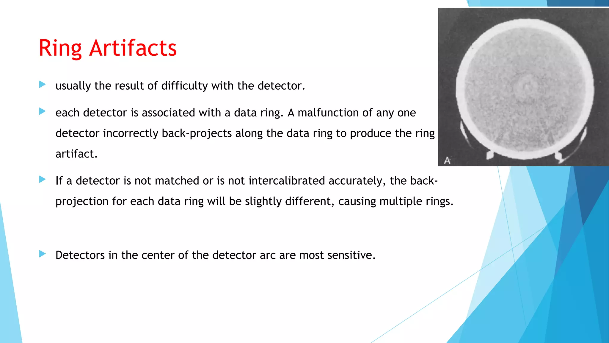 Ring Artifacts
 usually the result of difficulty with the detector.
 each detector is associated with a data ring. A malfunction of any one
detector incorrectly back-projects along the data ring to produce the ring
artifact.
 If a detector is not matched or is not intercalibrated accurately, the back-
projection for each data ring will be slightly different, causing multiple rings.
 Detectors in the center of the detector arc are most sensitive.
 