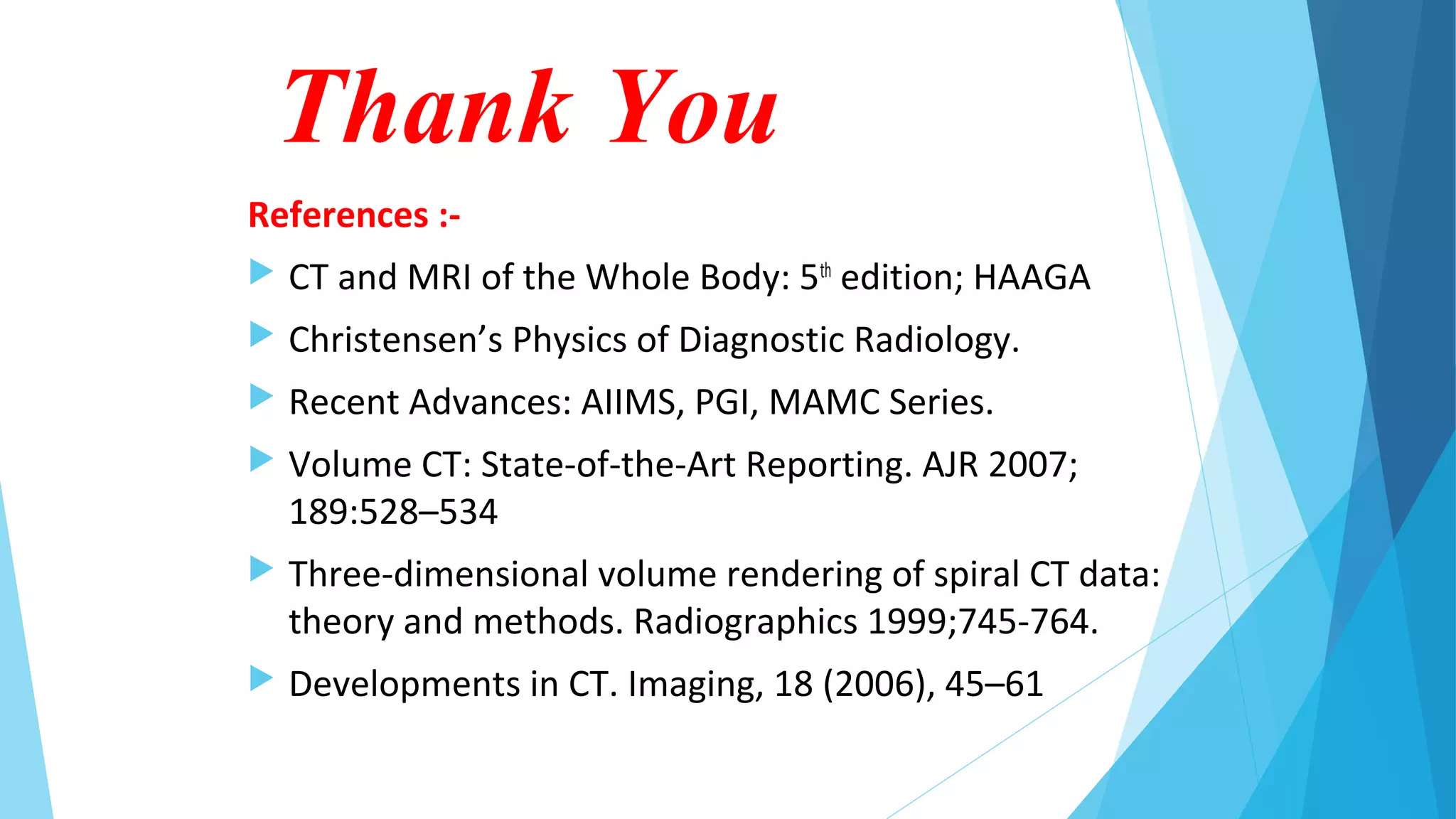 Thank You
References :-
 CT and MRI of the Whole Body: 5th
edition; HAAGA
 Christensen’s Physics of Diagnostic Radiology.
 Recent Advances: AIIMS, PGI, MAMC Series.
 Volume CT: State-of-the-Art Reporting. AJR 2007;
189:528–534
 Three-dimensional volume rendering of spiral CT data:
theory and methods. Radiographics 1999;745-764.
 Developments in CT. Imaging, 18 (2006), 45–61
 
