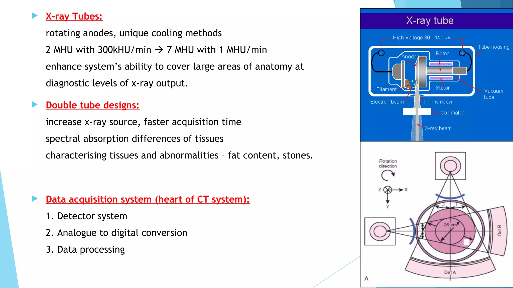  X-ray Tubes:
rotating anodes, unique cooling methods
2 MHU with 300kHU/min  7 MHU with 1 MHU/min
enhance system’s ability to cover large areas of anatomy at
diagnostic levels of x-ray output.
 Double tube designs:
increase x-ray source, faster acquisition time
spectral absorption differences of tissues
characterising tissues and abnormalities – fat content, stones.
 Data acquisition system (heart of CT system):
1. Detector system
2. Analogue to digital conversion
3. Data processing
 