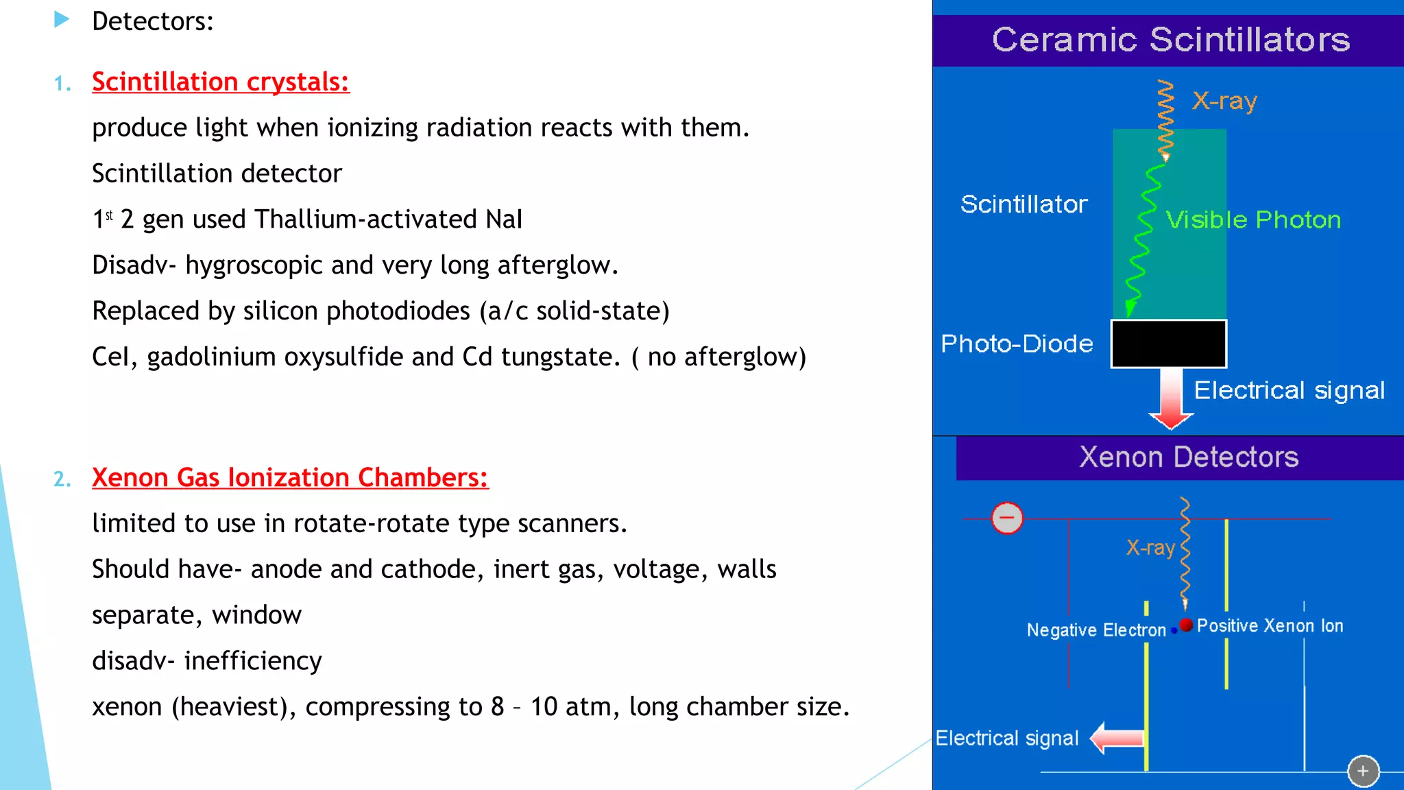  Detectors:
1. Scintillation crystals:
produce light when ionizing radiation reacts with them.
Scintillation detector
1st
2 gen used Thallium-activated NaI
Disadv- hygroscopic and very long afterglow.
Replaced by silicon photodiodes (a/c solid-state)
CeI, gadolinium oxysulfide and Cd tungstate. ( no afterglow)
2. Xenon Gas Ionization Chambers:
limited to use in rotate-rotate type scanners.
Should have- anode and cathode, inert gas, voltage, walls
separate, window
disadv- inefficiency
xenon (heaviest), compressing to 8 – 10 atm, long chamber size.
 