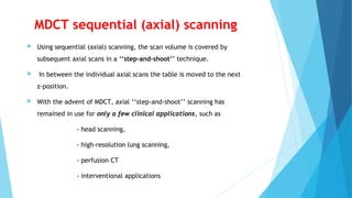 MDCT sequential (axial) scanning
 Using sequential (axial) scanning, the scan volume is covered by
subsequent axial scans in a ‘‘step-and-shoot’’ technique.
 In between the individual axial scans the table is moved to the next
z-position.
 With the advent of MDCT, axial ‘‘step-and-shoot’’ scanning has
remained in use for only a few clinical applications, such as
- head scanning,
- high-resolution lung scanning,
- perfusion CT
- interventional applications
 