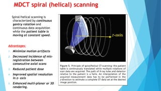 MDCT spiral (helical) scanning
Spiral/helical scanning is
characterized by continuous
gantry rotation and
continuous data acquisition
while the patient table is
moving at constant speed.
Advantages:
1. Minimize motion artifacts
2. Decreased incidence of mis-
registration between
consecutive axial scans
3. Reduced patient dose
4. Improved spatial resolution
in z- axis
5. Enhanced multi-planar or 3D
rendering.
 