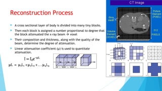 Reconstruction Process
 A cross sectional layer of body is divided into many tiny blocks.
 Then each block is assigned a number proportional to degree that
the block attenuated the x-ray beam  voxel
 Their composition and thickness, along with the quality of the
beam, determine the degree of attenuation.
 Linear attenuation coefficient (µ) is used to quantitate
attenuation.
 