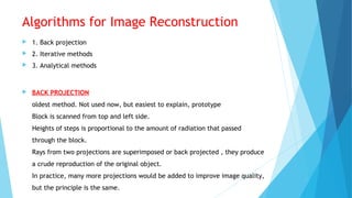 Algorithms for Image Reconstruction
 1. Back projection
 2. Iterative methods
 3. Analytical methods
 BACK PROJECTION
oldest method. Not used now, but easiest to explain, prototype
Block is scanned from top and left side.
Heights of steps is proportional to the amount of radiation that passed
through the block.
Rays from two projections are superimposed or back projected , they produce
a crude reproduction of the original object.
In practice, many more projections would be added to improve image quality,
but the principle is the same.
 