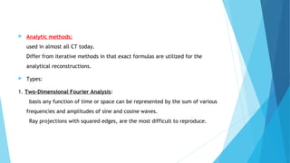  Analytic methods:
used in almost all CT today.
Differ from iterative methods in that exact formulas are utilized for the
analytical reconstructions.
 Types:
1. Two-Dimensional Fourier Analysis:
basis any function of time or space can be represented by the sum of various
frequencies and amplitudes of sine and cosine waves.
Ray projections with squared edges, are the most difficult to reproduce.
 