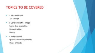 TOPICS TO BE COVERED
 1. Basic Principles
CT concept
 2. Generation of CT image
Scan/ data acquisition
Reconstruction
Display
 3. Image Quality
Quantitative measurements
Image artifacts
 