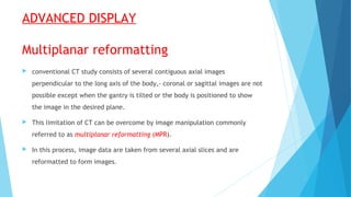 ADVANCED DISPLAY
Multiplanar reformatting
 conventional CT study consists of several contiguous axial images
perpendicular to the long axis of the body,- coronal or sagittal images are not
possible except when the gantry is tilted or the body is positioned to show
the image in the desired plane.
 This limitation of CT can be overcome by image manipulation commonly
referred to as multiplanar reformatting (MPR).
 In this process, image data are taken from several axial slices and are
reformatted to form images.
 