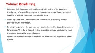 Volume Rendering
 technique that displays an entire volume set with control of the opacity or
translucency of selected tissue types. In this case, each voxel has an associated
intensity in addition to an associated opacity value.
 advantage of VR over three-dimensional shaded-surface rendering is that it
provides volume information.
 By using transparency, the operator can visualize information beyond the surface.
For example, VR is the preferred  stent evaluation because stents can be made
transparent to view the lumen of vessels.
Other - ability to make plaque transparent for more accurate diagnosis of vessel
stenosis.
 
