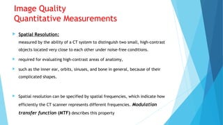 Image Quality
Quantitative Measurements
 Spatial Resolution:
measured by the ability of a CT system to distinguish two small, high-contrast
objects located very close to each other under noise-free conditions.
 required for evaluating high-contrast areas of anatomy,
 such as the inner ear, orbits, sinuses, and bone in general, because of their
complicated shapes.
 Spatial resolution can be specified by spatial frequencies, which indicate how
efficiently the CT scanner represents different frequencies. Modulation
transfer function (MTF) describes this property
 