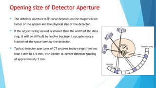 Opening size of Detector Aperture
 The detector aperture MTF curve depends on the magnification
factor of the system and the physical size of the detector.
 If the object being viewed is smaller than the width of the data
ring, it will be difficult to resolve because it occupies only a
fraction of the space seen by the detector.
 Typical detector apertures of CT systems today range from less
than 1 mm to 1.5 mm, with center-to-center detector spacing
of approximately 1 mm.
 
