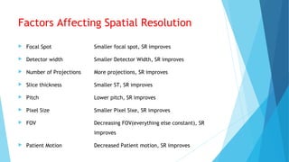 Factors Affecting Spatial Resolution
 Focal Spot Smaller focal spot, SR improves
 Detector width Smaller Detector Width, SR improves
 Number of Projections More projections, SR improves
 Slice thickness Smaller ST, SR improves
 Pitch Lower pitch, SR improves
 Pixel Size Smaller Pixel Sixe, SR improves
 FOV Decreasing FOV(everything else constant), SR
improves
 Patient Motion Decreased Patient motion, SR improves
 