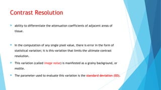 Contrast Resolution
 ability to differentiate the attenuation coefficients of adjacent areas of
tissue.
 In the computation of any single pixel value, there is error in the form of
statistical variation; it is this variation that limits the ultimate contrast
resolution.
 This variation (called image noise) is manifested as a grainy background, or
mottle.
 The parameter used to evaluate this variation is the standard deviation (SD).
 