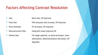 Factors Affecting Contrast Resolution
 mAs More mAs, CR improves
 Pixel Size FOV and pixel size increase, CR improves
 Slice thickness ST increases, CR improves
 Reconstruction filter Using Soft tissue improves CR
 Patient Size For larger patients, at same technique, more
attenuation, detected photons decreases, CR
degrades.
 