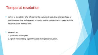 Temporal resolution
 refers to the ability of a CT scanner to capture objects that change shape or
position over time and depends primarily on the gantry rotation speed and the
reconstruction method used.
 depends on:
1. gantry rotation speed
2. spiral interpolating algorithm used during reconstruction.
 