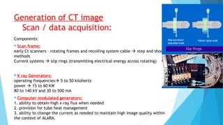 Generation of CT image
Scan / data acquisition:
Components:
Scan frame:
early Ct scanners – rotating frames and recoiling system cable  step and shoot
methods
Current systems  slip rings (transmitting electrical energy across rotating)
X ray Generators:
operating frequencies 5 to 50 kilohertz
power  15 to 60 kW
80 to 140 kV and 30 to 500 mA
Computer modulated generators:
1. ability to obtain high x-ray flux when needed
2. provision for tube heat management
3. ability to change the current as needed to maintain high image quality within
the context of ALARA.
 