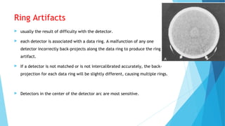 Ring Artifacts
 usually the result of difficulty with the detector.
 each detector is associated with a data ring. A malfunction of any one
detector incorrectly back-projects along the data ring to produce the ring
artifact.
 If a detector is not matched or is not intercalibrated accurately, the back-
projection for each data ring will be slightly different, causing multiple rings.
 Detectors in the center of the detector arc are most sensitive.
 