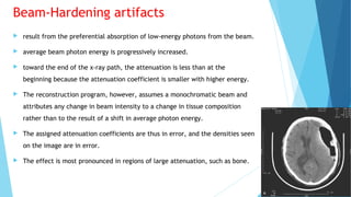 Beam-Hardening artifacts
 result from the preferential absorption of low-energy photons from the beam.
 average beam photon energy is progressively increased.
 toward the end of the x-ray path, the attenuation is less than at the
beginning because the attenuation coefficient is smaller with higher energy.
 The reconstruction program, however, assumes a monochromatic beam and
attributes any change in beam intensity to a change in tissue composition
rather than to the result of a shift in average photon energy.
 The assigned attenuation coefficients are thus in error, and the densities seen
on the image are in error.
 The effect is most pronounced in regions of large attenuation, such as bone.
 