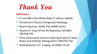 Thank You
References :-
 CT and MRI of the Whole Body: 5th
edition; HAAGA
 Christensen’s Physics of Diagnostic Radiology.
 Recent Advances: AIIMS, PGI, MAMC Series.
 Volume CT: State-of-the-Art Reporting. AJR 2007;
189:528–534
 Three-dimensional volume rendering of spiral CT data:
theory and methods. Radiographics 1999;745-764.
 Developments in CT. Imaging, 18 (2006), 45–61
 